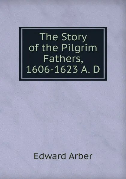 Обложка книги The Story of the Pilgrim Fathers, 1606-1623 A. D., Edward Arber