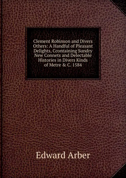 Обложка книги Clement Robinson and Divers Others: A Handful of Pleasant Delights, Ccontaining Sundry New Connets and Delectable Histories in Divers Kinds of Metre . C. 1584, Edward Arber