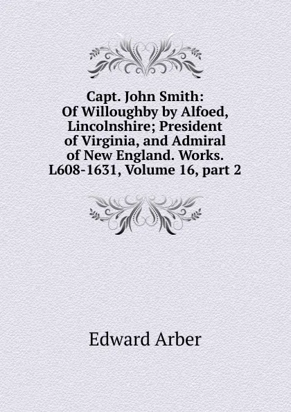 Обложка книги Capt. John Smith: Of Willoughby by Alfoed, Lincolnshire; President of Virginia, and Admiral of New England. Works. L608-1631, Volume 16,.part 2, Edward Arber