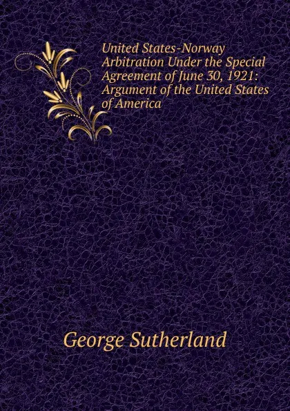 Обложка книги United States-Norway Arbitration Under the Special Agreement of June 30, 1921: Argument of the United States of America, George Sutherland