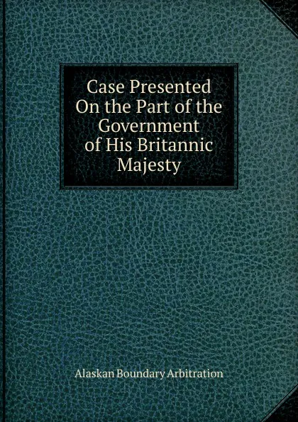 Обложка книги Case Presented On the Part of the Government of His Britannic Majesty, Alaskan Boundary Arbitration