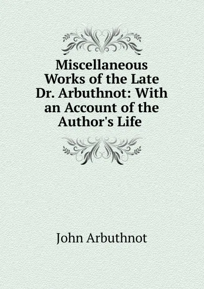 Обложка книги Miscellaneous Works of the Late Dr. Arbuthnot: With an Account of the Author.s Life ., John Arbuthnot