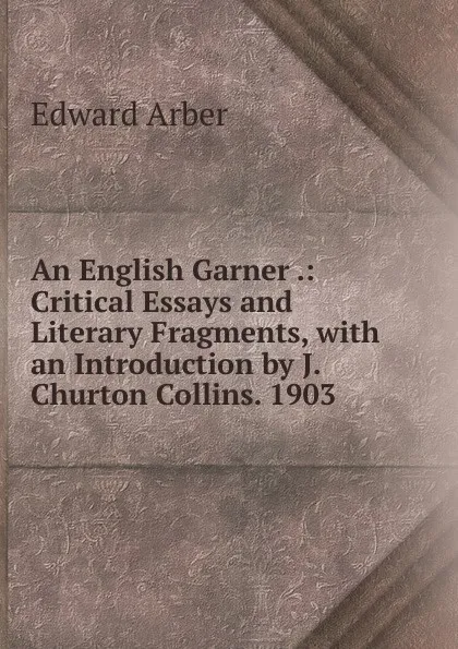 Обложка книги An English Garner .: Critical Essays and Literary Fragments, with an Introduction by J. Churton Collins. 1903, Edward Arber