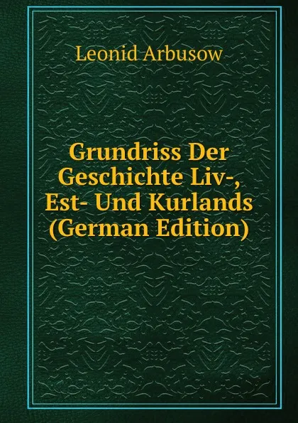 Обложка книги Grundriss Der Geschichte Liv-, Est- Und Kurlands (German Edition), Leonid Arbusow