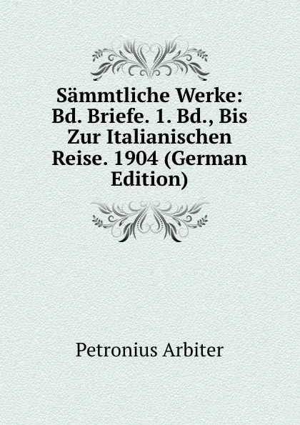 Обложка книги Sammtliche Werke: Bd. Briefe. 1. Bd., Bis Zur Italianischen Reise. 1904 (German Edition), Petronius Arbiter