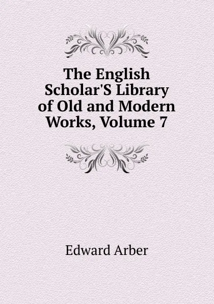 Обложка книги The English Scholar.S Library of Old and Modern Works, Volume 7, Edward Arber