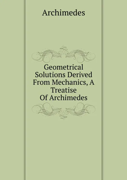 Обложка книги Geometrical Solutions Derived From Mechanics, A Treatise Of Archimedes, Archimedes