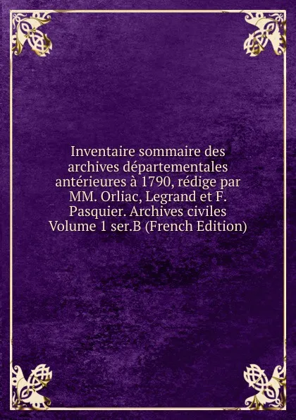 Обложка книги Inventaire sommaire des archives departementales anterieures a 1790, redige par MM. Orliac, Legrand et F. Pasquier. Archives civiles Volume 1 ser.B (French Edition), 