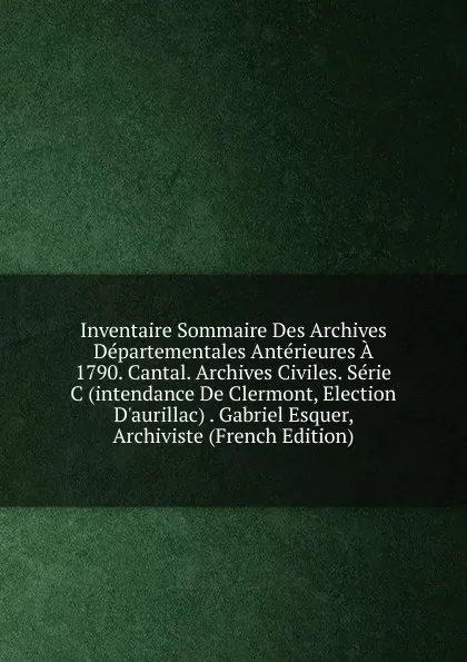 Обложка книги Inventaire Sommaire Des Archives Departementales Anterieures A 1790. Cantal. Archives Civiles. Serie C (intendance De Clermont, Election D.aurillac) . Gabriel Esquer, Archiviste (French Edition), 