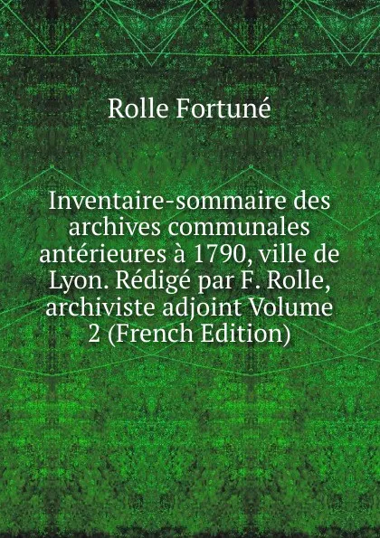 Обложка книги Inventaire-sommaire des archives communales anterieures a 1790, ville de Lyon. Redige par F. Rolle, archiviste adjoint Volume 2 (French Edition), Rolle Fortuné