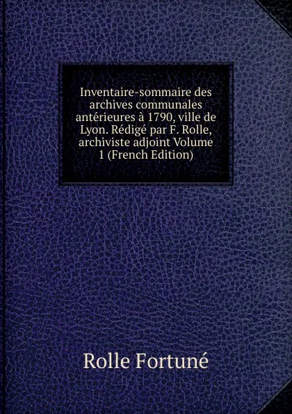 Обложка книги Inventaire-sommaire des archives communales anterieures a 1790, ville de Lyon. Redige par F. Rolle, archiviste adjoint Volume 1 (French Edition), Rolle Fortuné