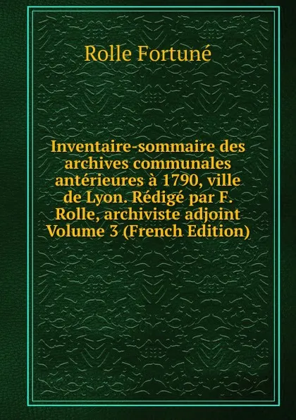 Обложка книги Inventaire-sommaire des archives communales anterieures a 1790, ville de Lyon. Redige par F. Rolle, archiviste adjoint Volume 3 (French Edition), Rolle Fortuné