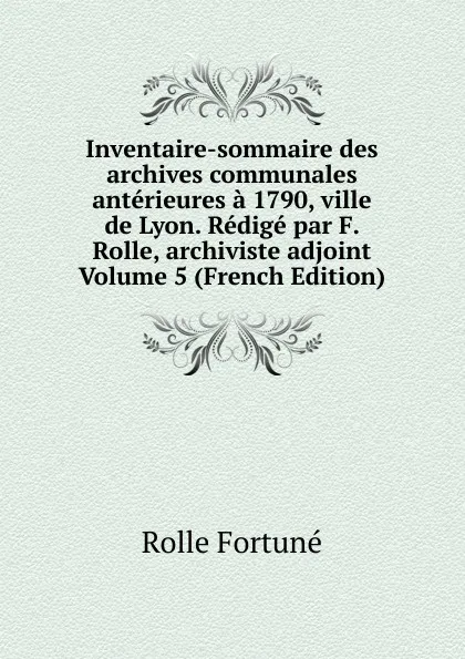 Обложка книги Inventaire-sommaire des archives communales anterieures a 1790, ville de Lyon. Redige par F. Rolle, archiviste adjoint Volume 5 (French Edition), Rolle Fortuné