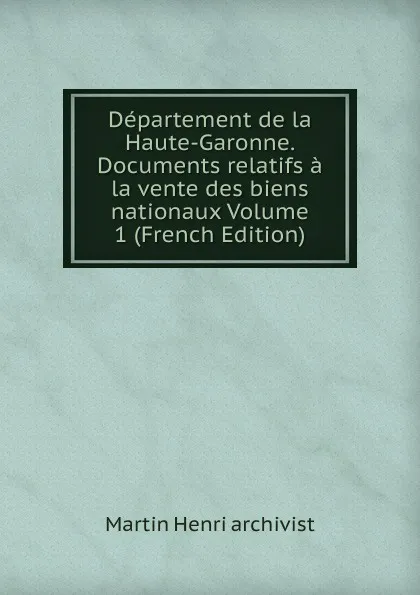 Обложка книги Departement de la Haute-Garonne. Documents relatifs a la vente des biens nationaux Volume 1 (French Edition), Martin Henri archivist