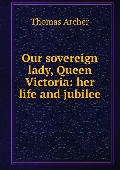 Обложка книги Our sovereign lady, Queen Victoria: her life and jubilee, Thomas Archer