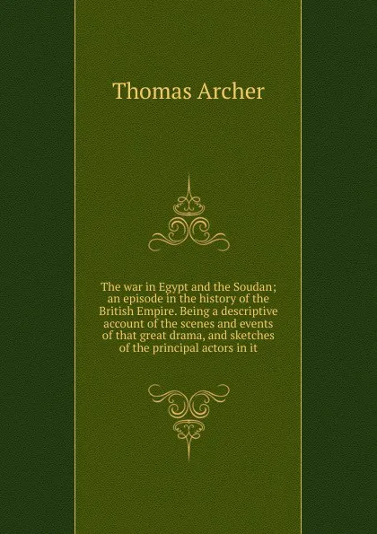 Обложка книги The war in Egypt and the Soudan; an episode in the history of the British Empire. Being a descriptive account of the scenes and events of that great drama, and sketches of the principal actors in it, Thomas Archer