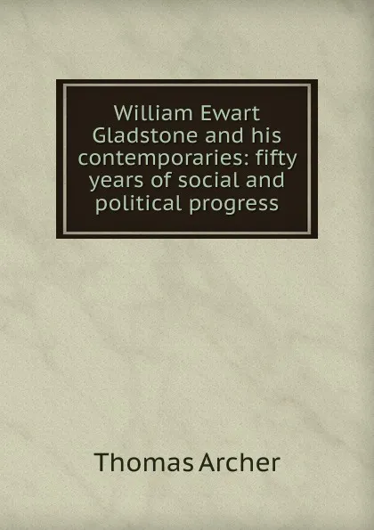 Обложка книги William Ewart Gladstone and his contemporaries: fifty years of social and political progress, Thomas Archer