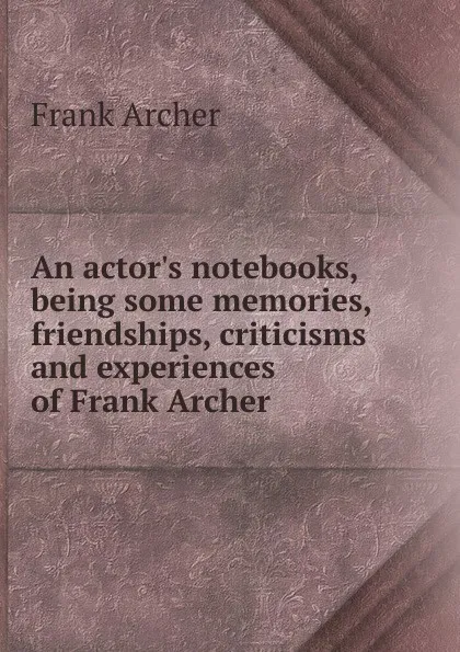 Обложка книги An actor.s notebooks, being some memories, friendships, criticisms and experiences of Frank Archer, Frank Archer