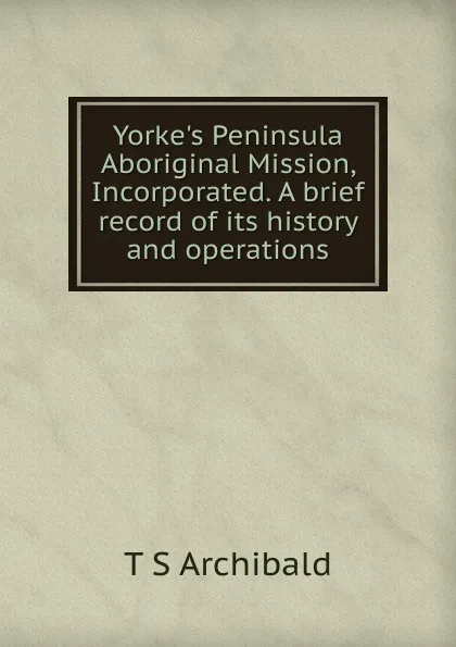 Обложка книги Yorke.s Peninsula Aboriginal Mission, Incorporated. A brief record of its history and operations, T S Archibald