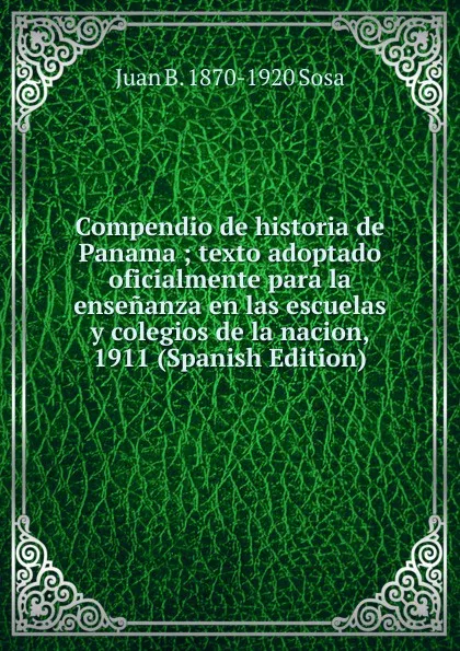 Обложка книги Compendio de historia de Panama ; texto adoptado oficialmente para la ensenanza en las escuelas y colegios de la nacion, 1911 (Spanish Edition), Juan B. 1870-1920 Sosa