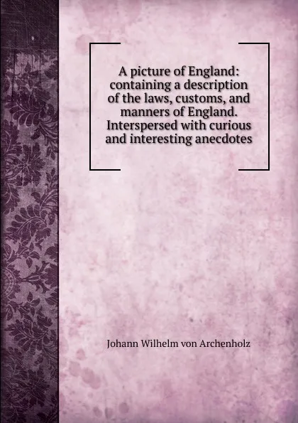 Обложка книги A picture of England: containing a description of the laws, customs, and manners of England. Interspersed with curious and interesting anecdotes, Johann Wilhelm von Archenholz