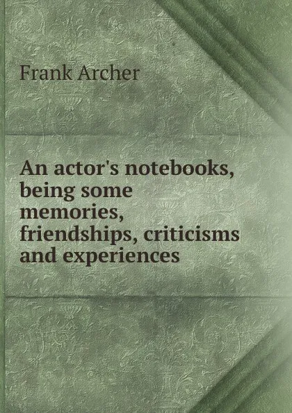 Обложка книги An actor.s notebooks, being some memories, friendships, criticisms and experiences, Frank Archer