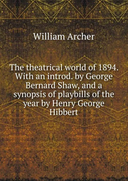 Обложка книги The theatrical world of 1894. With an introd. by George Bernard Shaw, and a synopsis of playbills of the year by Henry George Hibbert, William Archer