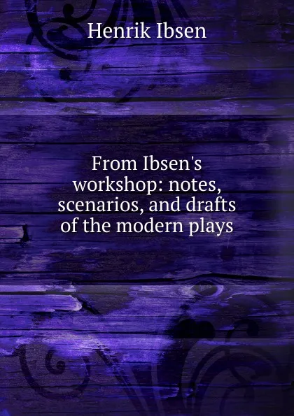 Обложка книги From Ibsen.s workshop: notes, scenarios, and drafts of the modern plays, Henrik Ibsen