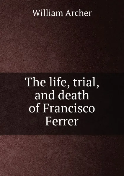 Обложка книги The life, trial, and death of Francisco Ferrer, William Archer