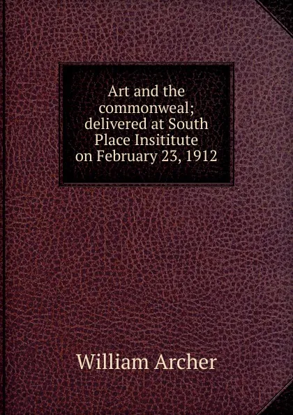 Обложка книги Art and the commonweal; delivered at South Place Insititute on February 23, 1912, William Archer