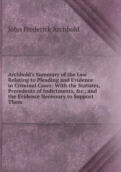 Обложка книги Archbold.s Summary of the Law Relating to Pleading and Evidence in Criminal Cases: With the Statutes, Precedents of Indictments, .c., and the Evidence Necessary to Support Them, John Frederick Archbold