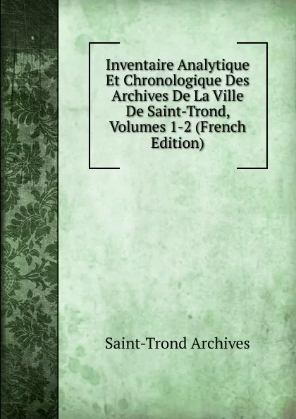 Обложка книги Inventaire Analytique Et Chronologique Des Archives De La Ville De Saint-Trond, Volumes 1-2 (French Edition), Saint-Trond Archives