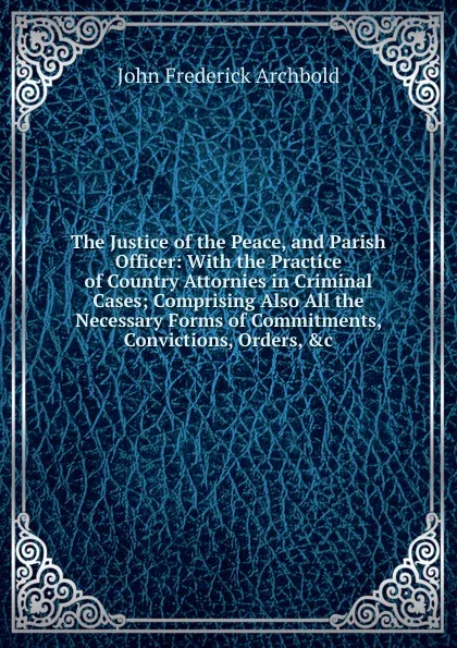 Обложка книги The Justice of the Peace, and Parish Officer: With the Practice of Country Attornies in Criminal Cases; Comprising Also All the Necessary Forms of Commitments, Convictions, Orders, .c, John Frederick Archbold