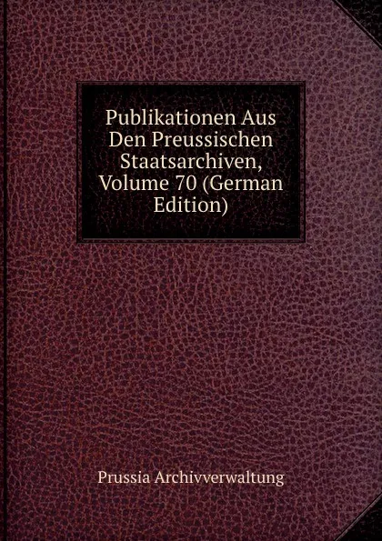 Обложка книги Publikationen Aus Den Preussischen Staatsarchiven, Volume 70 (German Edition), Prussia Archivverwaltung