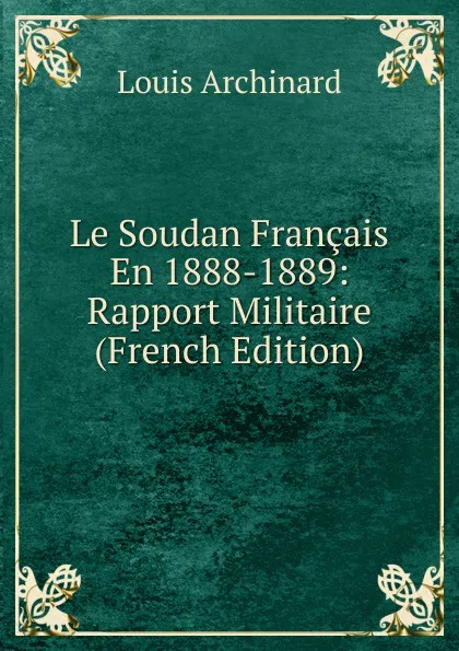 Обложка книги Le Soudan Francais En 1888-1889: Rapport Militaire (French Edition), Louis Archinard