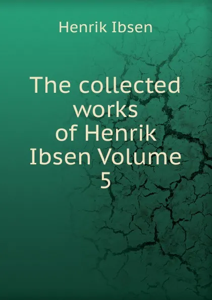 Обложка книги The collected works of Henrik Ibsen Volume 5, Henrik Ibsen