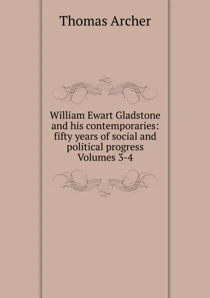 Обложка книги William Ewart Gladstone and his contemporaries: fifty years of social and political progress Volumes 3-4, Thomas Archer