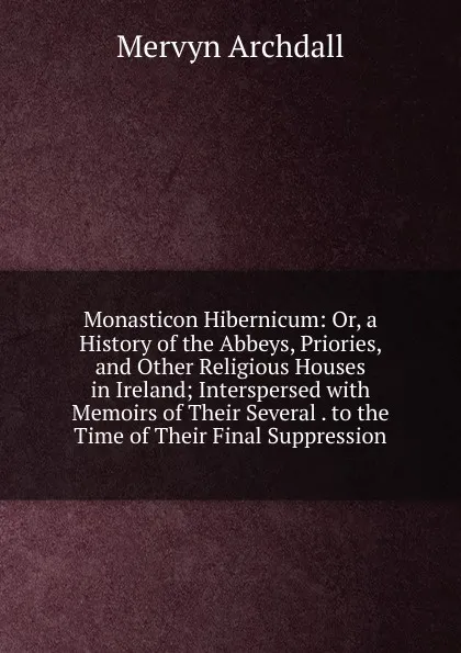 Обложка книги Monasticon Hibernicum: Or, a History of the Abbeys, Priories, and Other Religious Houses in Ireland; Interspersed with Memoirs of Their Several . to the Time of Their Final Suppression, Mervyn Archdall