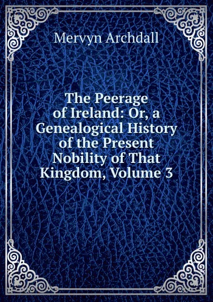 Обложка книги The Peerage of Ireland: Or, a Genealogical History of the Present Nobility of That Kingdom, Volume 3, Mervyn Archdall