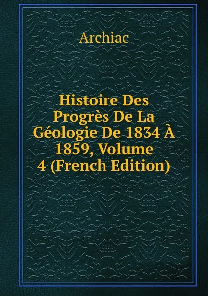 Обложка книги Histoire Des Progres De La Geologie De 1834 A 1859, Volume 4 (French Edition), Archiac
