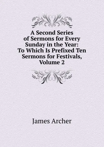 Обложка книги A Second Series of Sermons for Every Sunday in the Year: To Which Is Prefixed Ten Sermons for Festivals, Volume 2, James Archer