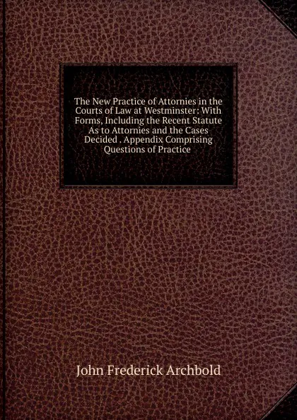 Обложка книги The New Practice of Attornies in the Courts of Law at Westminster: With Forms, Including the Recent Statute As to Attornies and the Cases Decided . Appendix Comprising Questions of Practice ., John Frederick Archbold