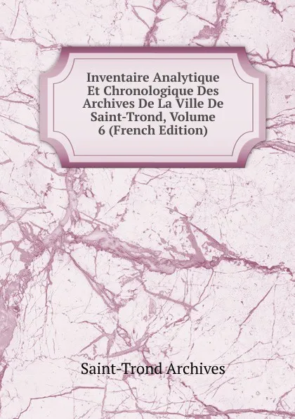 Обложка книги Inventaire Analytique Et Chronologique Des Archives De La Ville De Saint-Trond, Volume 6 (French Edition), Saint-Trond Archives