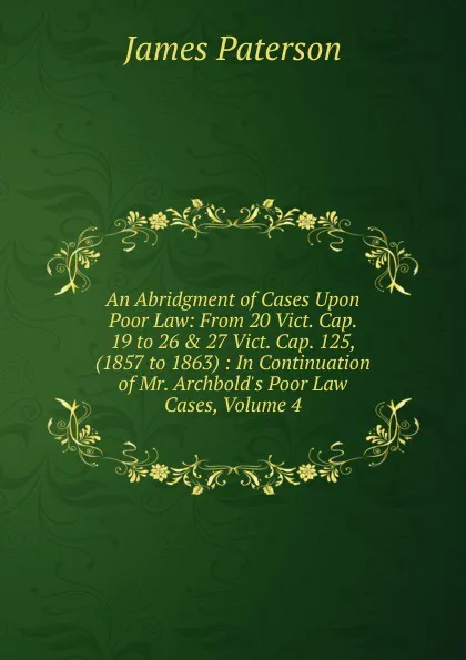 Обложка книги An Abridgment of Cases Upon Poor Law: From 20 Vict. Cap. 19 to 26 . 27 Vict. Cap. 125, (1857 to 1863) : In Continuation of Mr. Archbold.s Poor Law Cases, Volume 4, James Paterson