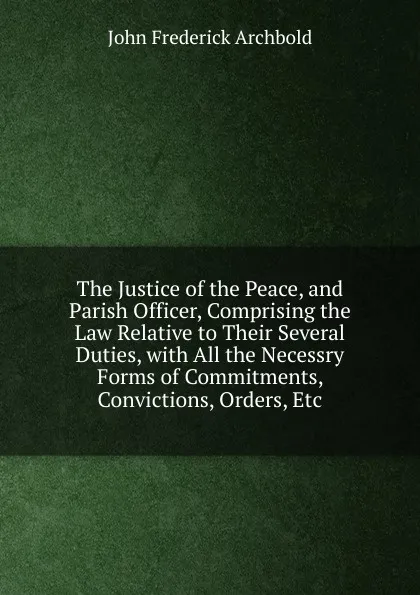 Обложка книги The Justice of the Peace, and Parish Officer, Comprising the Law Relative to Their Several Duties, with All the Necessry Forms of Commitments, Convictions, Orders, Etc, John Frederick Archbold