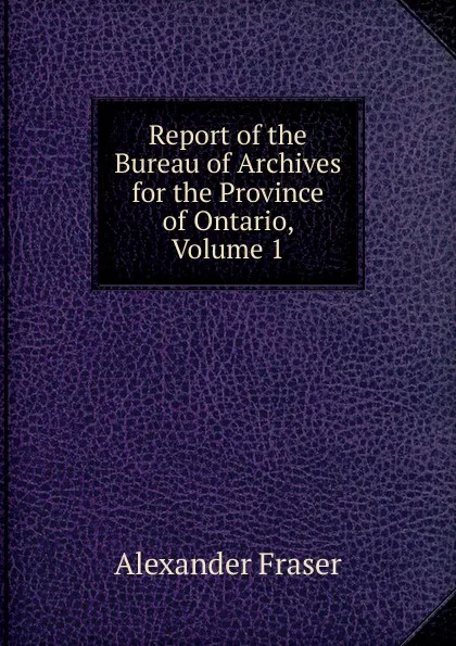 Обложка книги Report of the Bureau of Archives for the Province of Ontario, Volume 1, Alexander Fraser