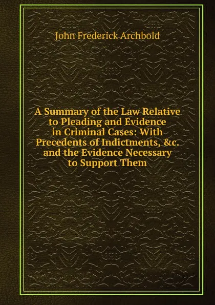 Обложка книги A Summary of the Law Relative to Pleading and Evidence in Criminal Cases: With Precedents of Indictments, .c. and the Evidence Necessary to Support Them, John Frederick Archbold