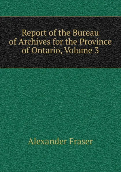 Обложка книги Report of the Bureau of Archives for the Province of Ontario, Volume 3, Alexander Fraser