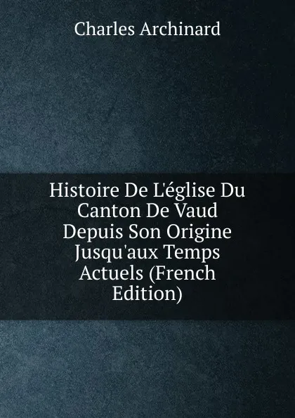 Обложка книги Histoire De L.eglise Du Canton De Vaud Depuis Son Origine Jusqu.aux Temps Actuels (French Edition), Charles Archinard