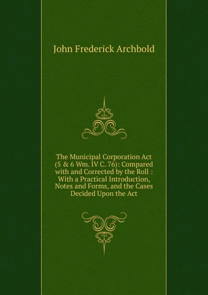 Обложка книги The Municipal Corporation Act (5 . 6 Wm. IV C. 76): Compared with and Corrected by the Roll : With a Practical Introduction, Notes and Forms, and the Cases Decided Upon the Act, John Frederick Archbold